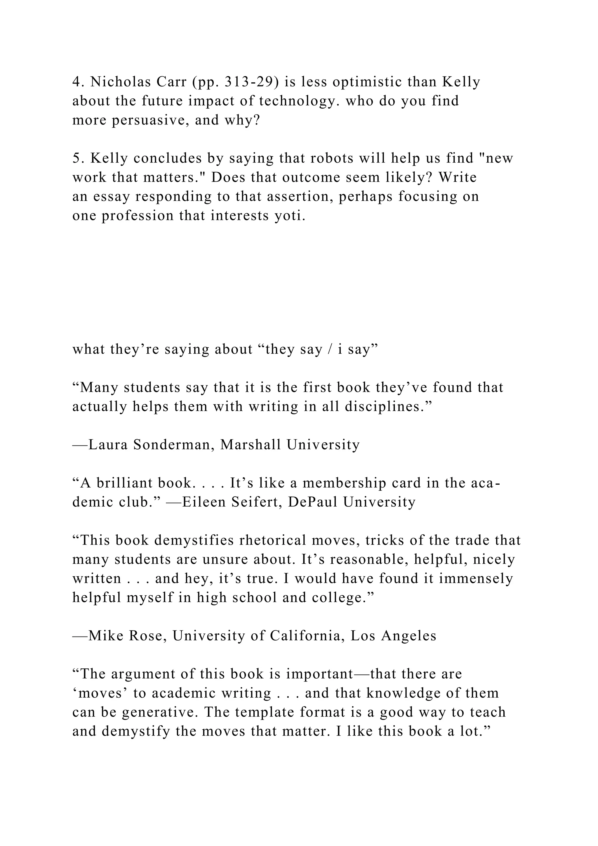 4. Nicholas Carr (pp. 313-29) is less optimistic than Kelly
about the future impact of technology. who do you find
more persuasive, and why?
5. Kelly concludes by saying that robots will help us find "new
work that matters." Does that outcome seem likely? Write
an essay responding to that assertion, perhaps focusing on
one profession that interests yoti.
what they’re saying about “they say / i say”
“Many students say that it is the first book they’ve found that
actually helps them with writing in all disciplines.”
—Laura Sonderman, Marshall University
“A brilliant book. . . . It’s like a membership card in the aca-
demic club.” —Eileen Seifert, DePaul University
“This book demystifies rhetorical moves, tricks of the trade that
many students are unsure about. It’s reasonable, helpful, nicely
written . . . and hey, it’s true. I would have found it immensely
helpful myself in high school and college.”
—Mike Rose, University of California, Los Angeles
“The argument of this book is important—that there are
‘moves’ to academic writing . . . and that knowledge of them
can be generative. The template format is a good way to teach
and demystify the moves that matter. I like this book a lot.”
 
