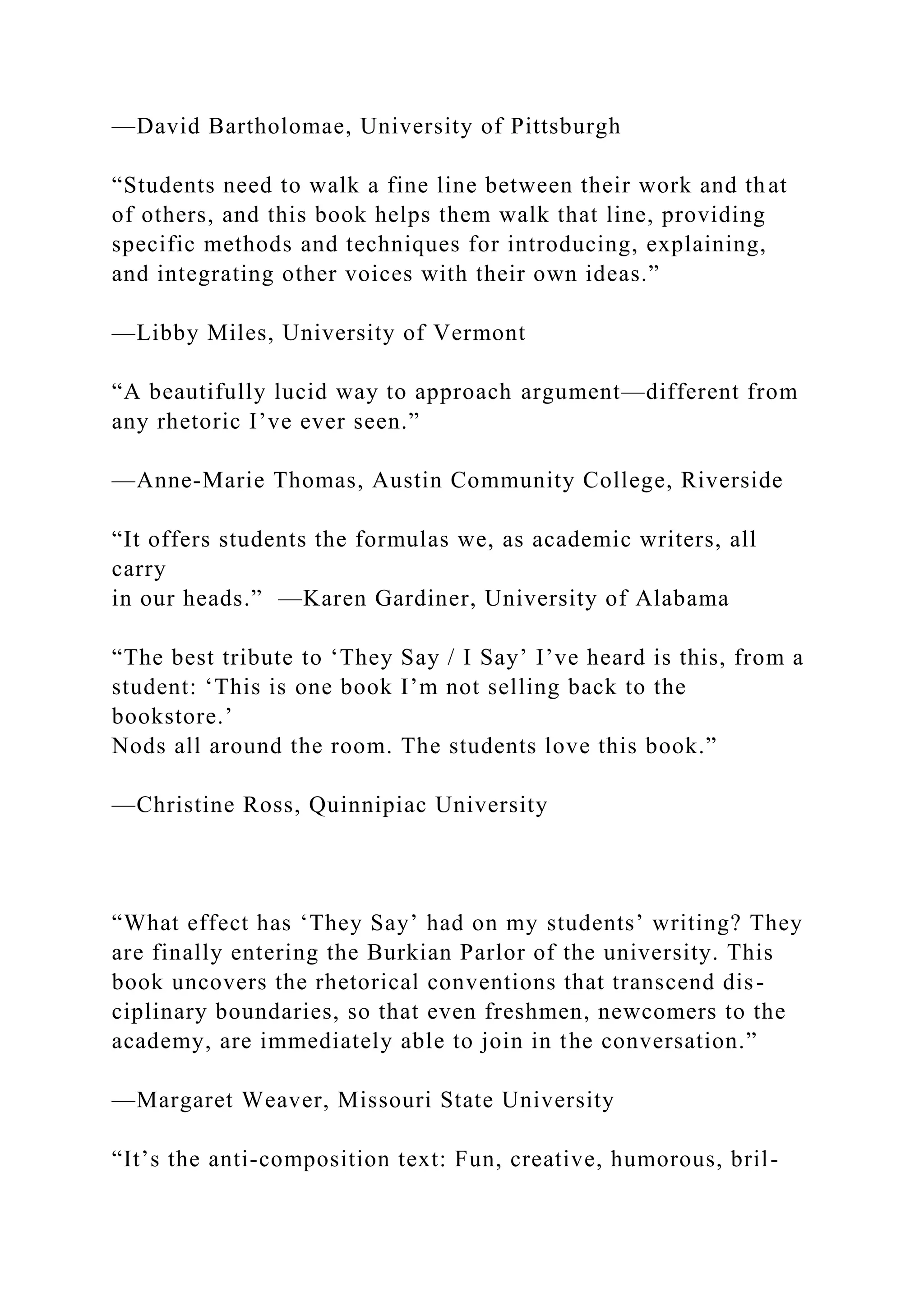 —David Bartholomae, University of Pittsburgh
“Students need to walk a fine line between their work and that
of others, and this book helps them walk that line, providing
specific methods and techniques for introducing, explaining,
and integrating other voices with their own ideas.”
—Libby Miles, University of Vermont
“A beautifully lucid way to approach argument—different from
any rhetoric I’ve ever seen.”
—Anne-Marie Thomas, Austin Community College, Riverside
“It offers students the formulas we, as academic writers, all
carry
in our heads.” —Karen Gardiner, University of Alabama
“The best tribute to ‘They Say / I Say’ I’ve heard is this, from a
student: ‘This is one book I’m not selling back to the
bookstore.’
Nods all around the room. The students love this book.”
—Christine Ross, Quinnipiac University
“What effect has ‘They Say’ had on my students’ writing? They
are finally entering the Burkian Parlor of the university. This
book uncovers the rhetorical conventions that transcend dis-
ciplinary boundaries, so that even freshmen, newcomers to the
academy, are immediately able to join in the conversation.”
—Margaret Weaver, Missouri State University
“It’s the anti-composition text: Fun, creative, humorous, bril-
 