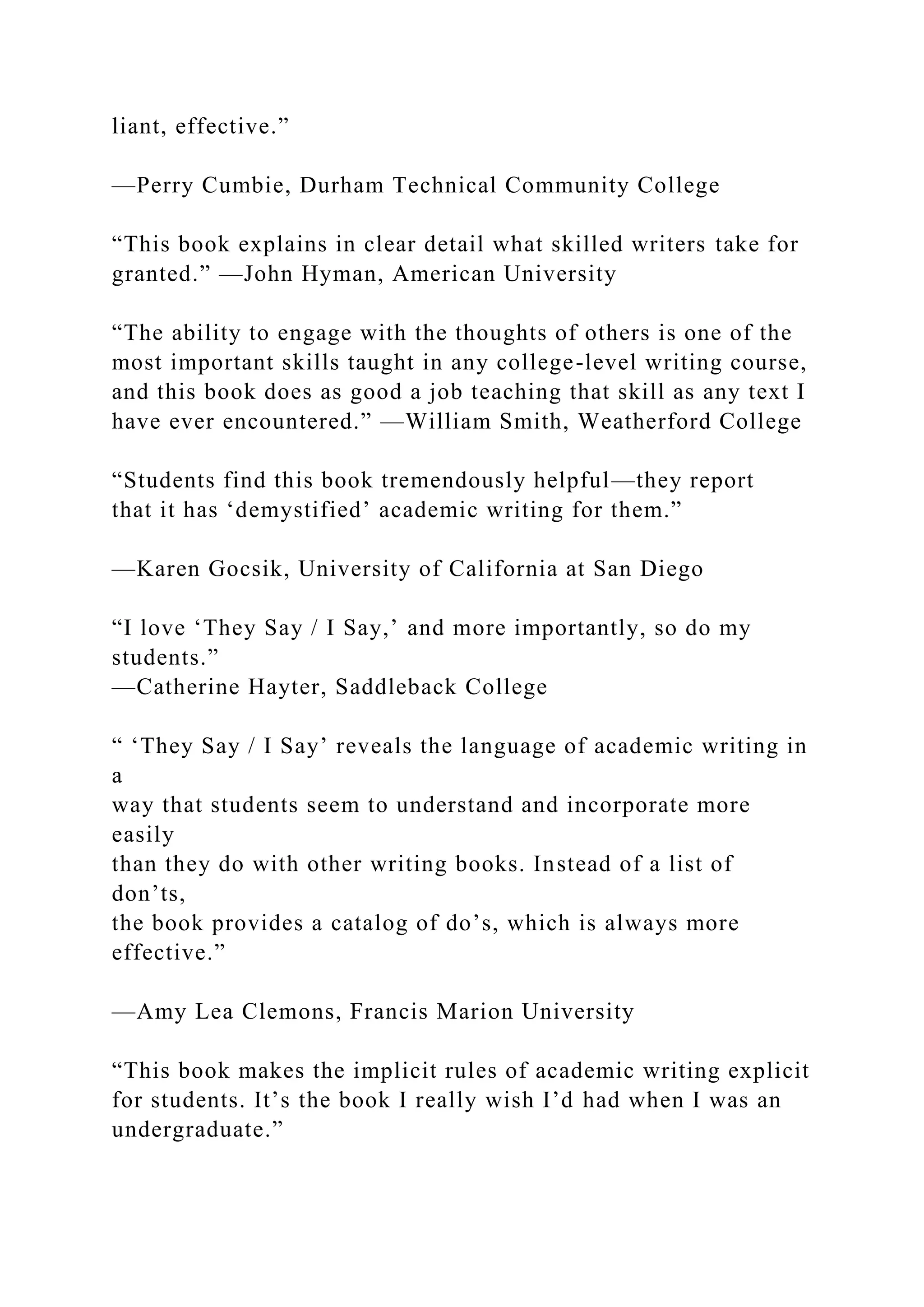 liant, effective.”
—Perry Cumbie, Durham Technical Community College
“This book explains in clear detail what skilled writers take for
granted.” —John Hyman, American University
“The ability to engage with the thoughts of others is one of the
most important skills taught in any college-level writing course,
and this book does as good a job teaching that skill as any text I
have ever encountered.” —William Smith, Weatherford College
“Students find this book tremendously helpful—they report
that it has ‘demystified’ academic writing for them.”
—Karen Gocsik, University of California at San Diego
“I love ‘They Say / I Say,’ and more importantly, so do my
students.”
—Catherine Hayter, Saddleback College
“ ‘They Say / I Say’ reveals the language of academic writing in
a
way that students seem to understand and incorporate more
easily
than they do with other writing books. Instead of a list of
don’ts,
the book provides a catalog of do’s, which is always more
effective.”
—Amy Lea Clemons, Francis Marion University
“This book makes the implicit rules of academic writing explicit
for students. It’s the book I really wish I’d had when I was an
undergraduate.”
 