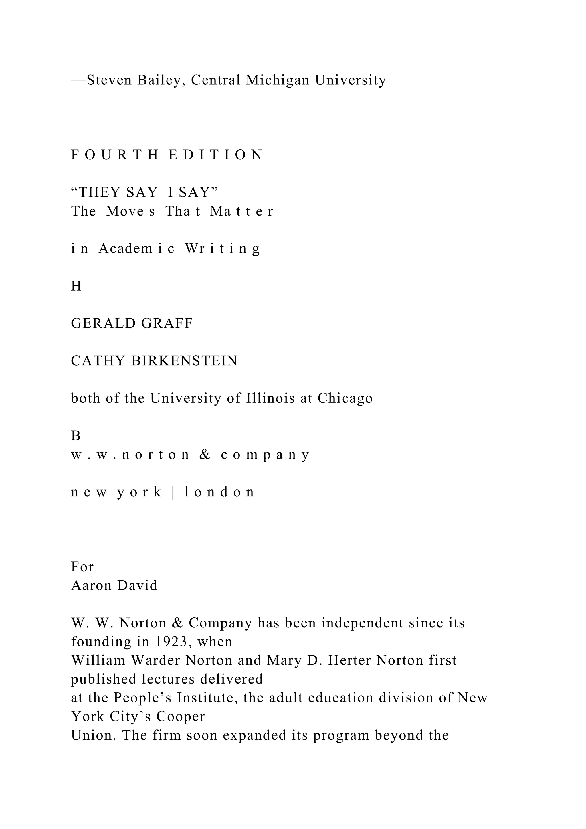 —Steven Bailey, Central Michigan University
F O U R T H E D I T I O N
“THEY SAY I SAY”
The Move s Tha t Ma t t e r
i n Academ i c Wr i t i n g
H
GERALD GRAFF
CATHY BIRKENSTEIN
both of the University of Illinois at Chicago
B
w . w . n o r t o n & c o m p a n y
n e w y o r k | l o n d o n
For
Aaron David
W. W. Norton & Company has been independent since its
founding in 1923, when
William Warder Norton and Mary D. Herter Norton first
published lectures delivered
at the People’s Institute, the adult education division of New
York City’s Cooper
Union. The firm soon expanded its program beyond the
 