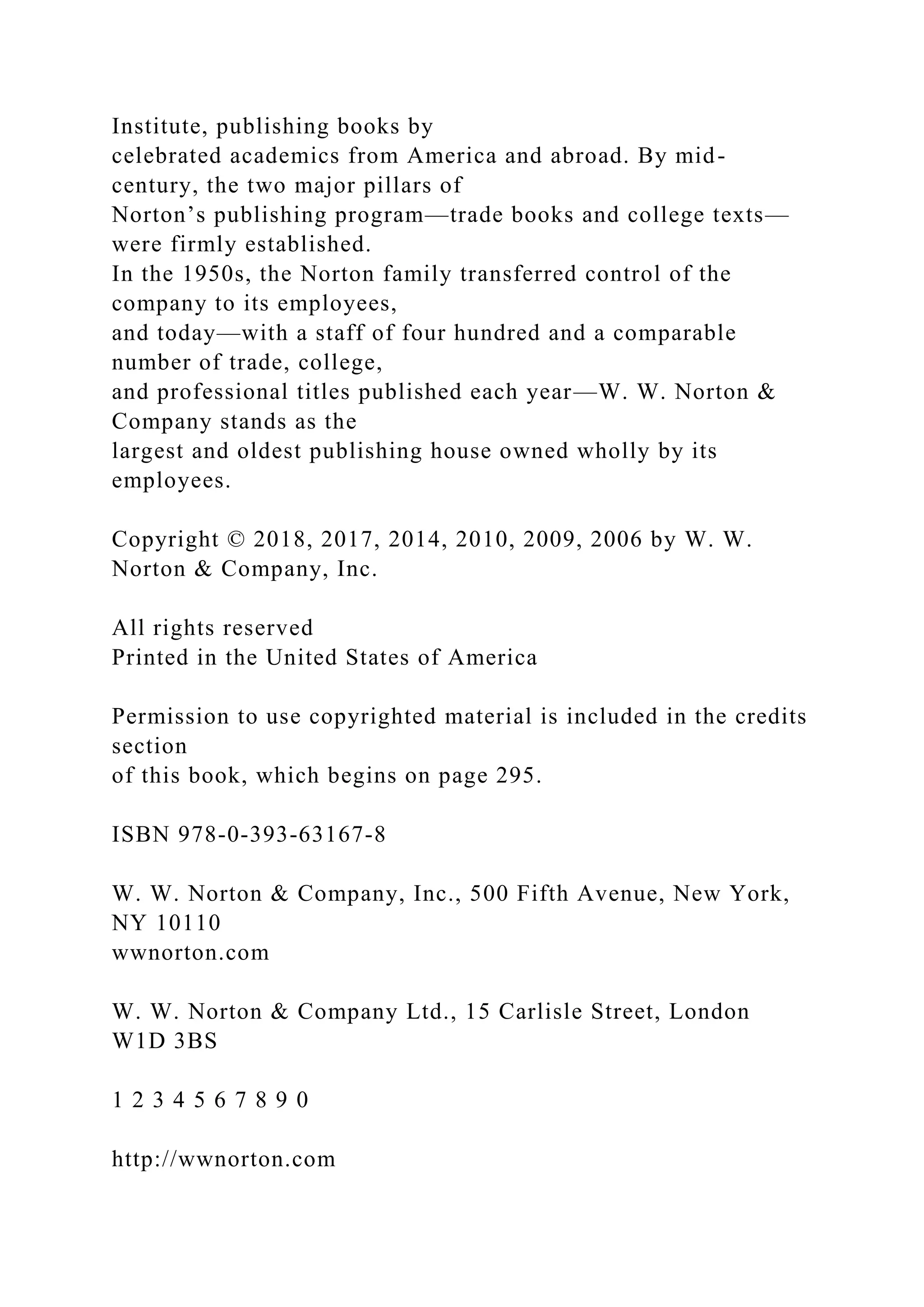 Institute, publishing books by
celebrated academics from America and abroad. By mid-
century, the two major pillars of
Norton’s publishing program—trade books and college texts—
were firmly established.
In the 1950s, the Norton family transferred control of the
company to its employees,
and today—with a staff of four hundred and a comparable
number of trade, college,
and professional titles published each year—W. W. Norton &
Company stands as the
largest and oldest publishing house owned wholly by its
employees.
Copyright © 2018, 2017, 2014, 2010, 2009, 2006 by W. W.
Norton & Company, Inc.
All rights reserved
Printed in the United States of America
Permission to use copyrighted material is included in the credits
section
of this book, which begins on page 295.
ISBN 978-0-393-63167-8
W. W. Norton & Company, Inc., 500 Fifth Avenue, New York,
NY 10110
wwnorton.com
W. W. Norton & Company Ltd., 15 Carlisle Street, London
W1D 3BS
1 2 3 4 5 6 7 8 9 0
http://wwnorton.com
 