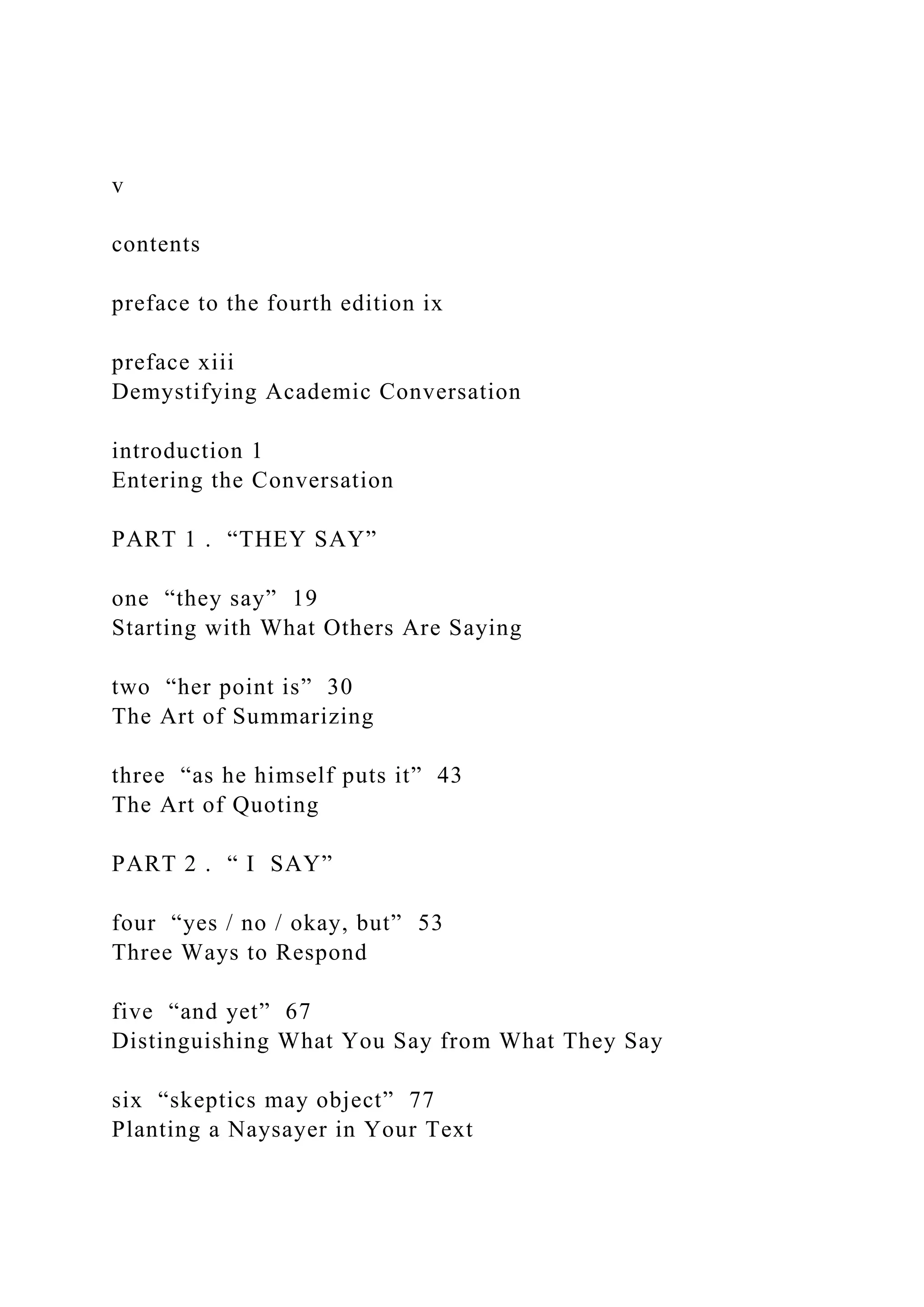 v
contents
preface to the fourth edition ix
preface xiii
Demystifying Academic Conversation
introduction 1
Entering the Conversation
PART 1 . “THEY SAY”
one “they say” 19
Starting with What Others Are Saying
two “her point is” 30
The Art of Summarizing
three “as he himself puts it” 43
The Art of Quoting
PART 2 . “ I SAY”
four “yes / no / okay, but” 53
Three Ways to Respond
five “and yet” 67
Distinguishing What You Say from What They Say
six “skeptics may object” 77
Planting a Naysayer in Your Text
 