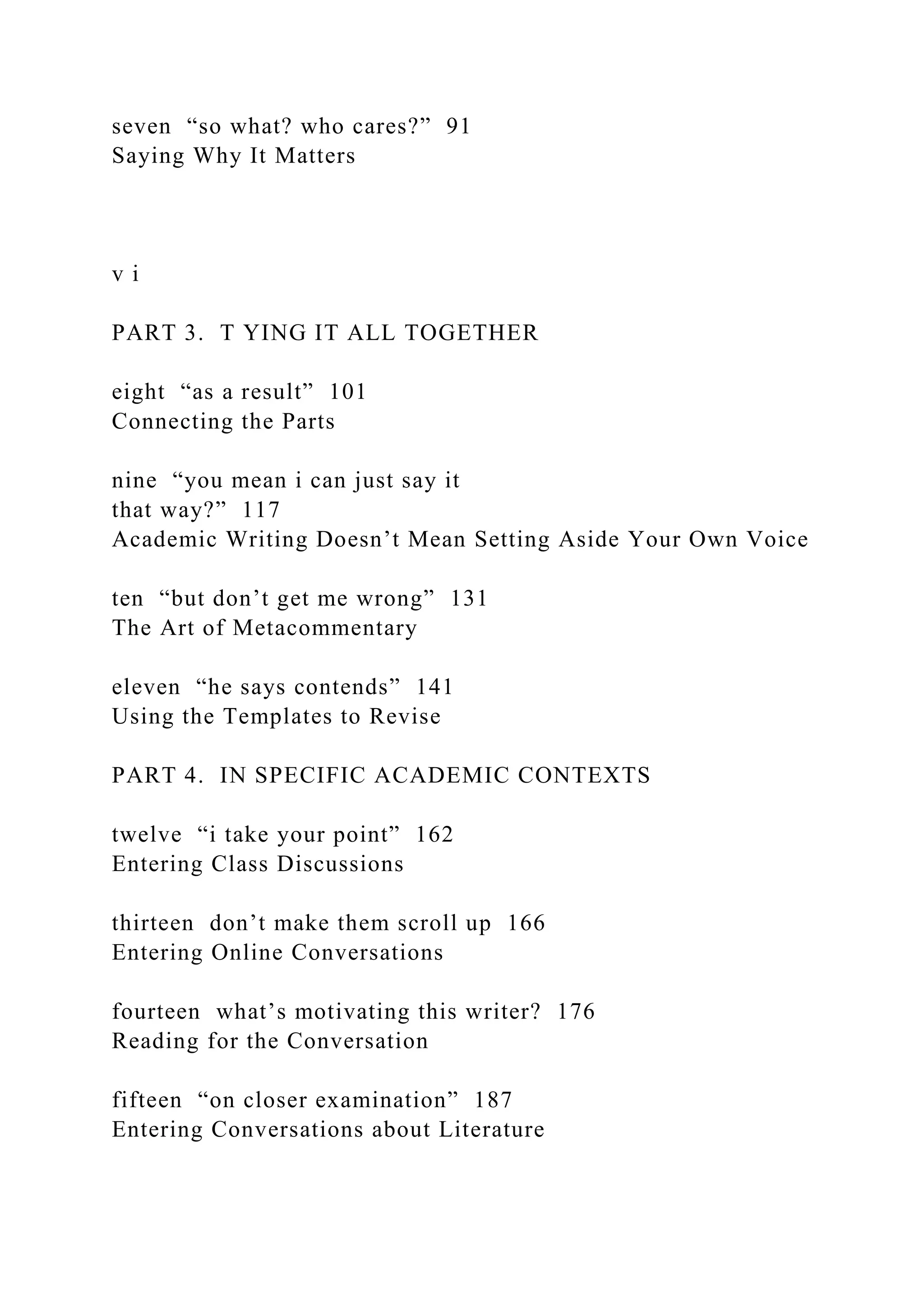 seven “so what? who cares?” 91
Saying Why It Matters
v i
PART 3. T YING IT ALL TOGETHER
eight “as a result” 101
Connecting the Parts
nine “you mean i can just say it
that way?” 117
Academic Writing Doesn’t Mean Setting Aside Your Own Voice
ten “but don’t get me wrong” 131
The Art of Metacommentary
eleven “he says contends” 141
Using the Templates to Revise
PART 4. IN SPECIFIC ACADEMIC CONTEXTS
twelve “i take your point” 162
Entering Class Discussions
thirteen don’t make them scroll up 166
Entering Online Conversations
fourteen what’s motivating this writer? 176
Reading for the Conversation
fifteen “on closer examination” 187
Entering Conversations about Literature
 