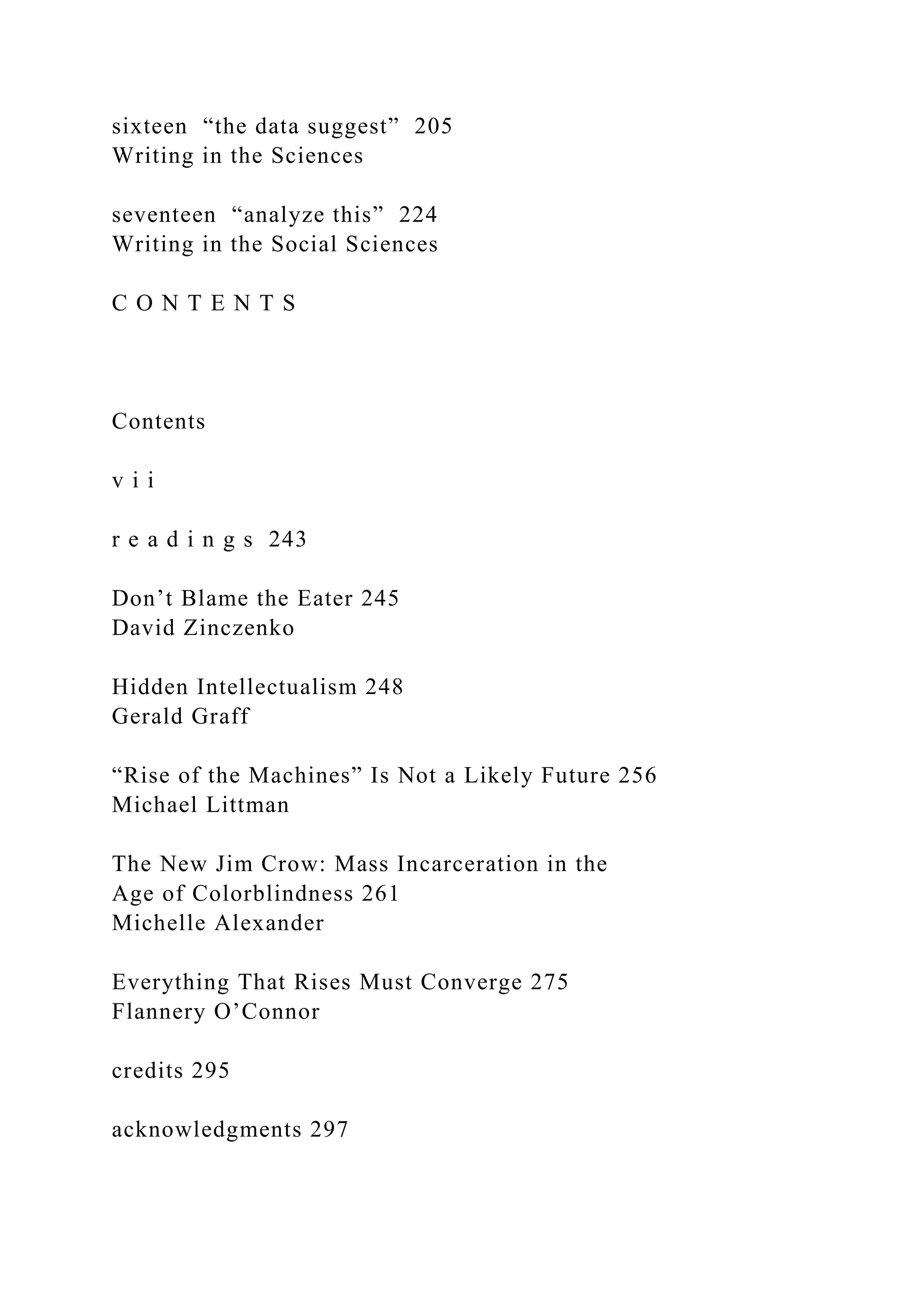 sixteen “the data suggest” 205
Writing in the Sciences
seventeen “analyze this” 224
Writing in the Social Sciences
C O N T E N T S
Contents
v i i
r e a d i n g s 243
Don’t Blame the Eater 245
David Zinczenko
Hidden Intellectualism 248
Gerald Graff
“Rise of the Machines” Is Not a Likely Future 256
Michael Littman
The New Jim Crow: Mass Incarceration in the
Age of Colorblindness 261
Michelle Alexander
Everything That Rises Must Converge 275
Flannery O’Connor
credits 295
acknowledgments 297
 