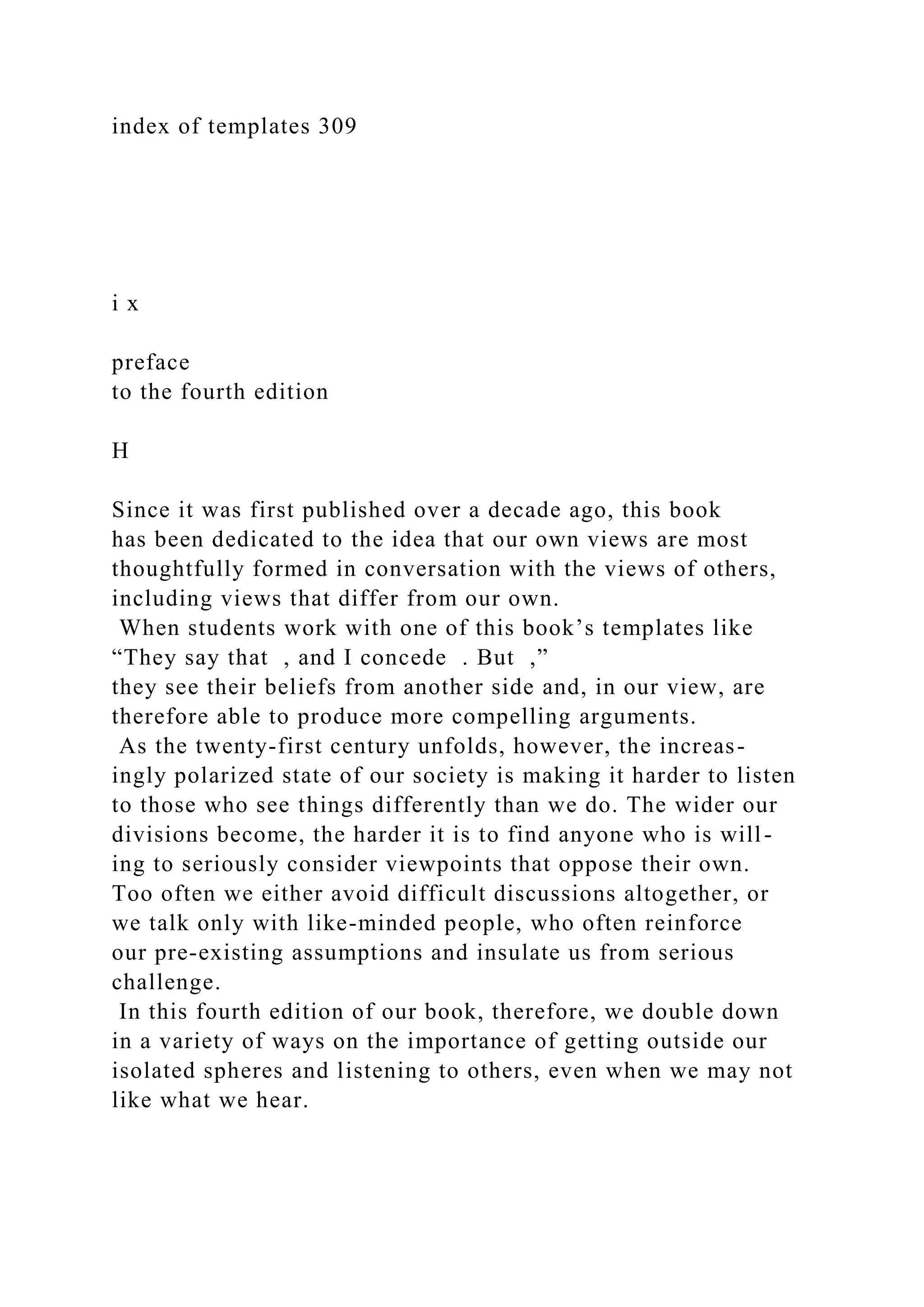 index of templates 309
i x
preface
to the fourth edition
H
Since it was first published over a decade ago, this book
has been dedicated to the idea that our own views are most
thoughtfully formed in conversation with the views of others,
including views that differ from our own.
When students work with one of this book’s templates like
“They say that , and I concede . But ,”
they see their beliefs from another side and, in our view, are
therefore able to produce more compelling arguments.
As the twenty-first century unfolds, however, the increas-
ingly polarized state of our society is making it harder to listen
to those who see things differently than we do. The wider our
divisions become, the harder it is to find anyone who is will-
ing to seriously consider viewpoints that oppose their own.
Too often we either avoid difficult discussions altogether, or
we talk only with like-minded people, who often reinforce
our pre-existing assumptions and insulate us from serious
challenge.
In this fourth edition of our book, therefore, we double down
in a variety of ways on the importance of getting outside our
isolated spheres and listening to others, even when we may not
like what we hear.
 