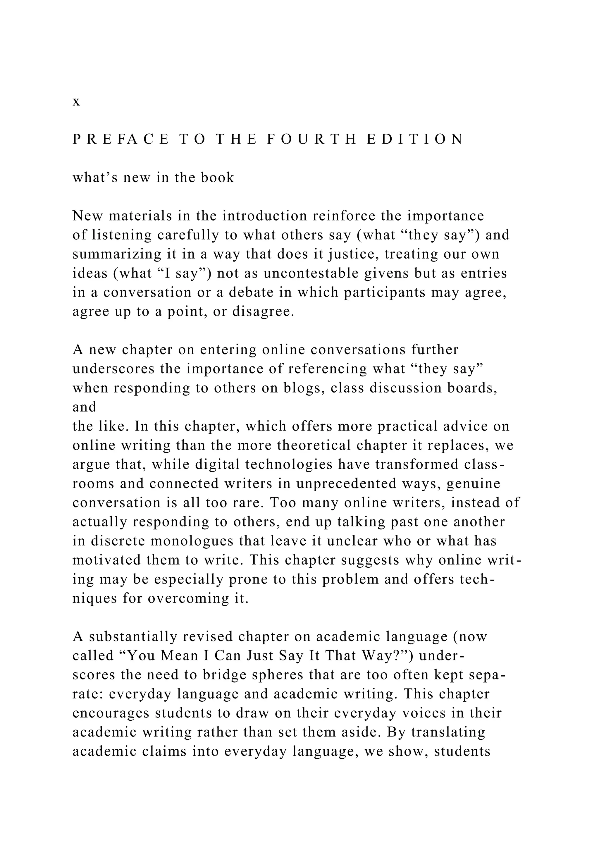 x
P R E FA C E T O T H E F O U R T H E D I T I O N
what’s new in the book
New materials in the introduction reinforce the importance
of listening carefully to what others say (what “they say”) and
summarizing it in a way that does it justice, treating our own
ideas (what “I say”) not as uncontestable givens but as entries
in a conversation or a debate in which participants may agree,
agree up to a point, or disagree.
A new chapter on entering online conversations further
underscores the importance of referencing what “they say”
when responding to others on blogs, class discussion boards,
and
the like. In this chapter, which offers more practical advice on
online writing than the more theoretical chapter it replaces, we
argue that, while digital technologies have transformed class-
rooms and connected writers in unprecedented ways, genuine
conversation is all too rare. Too many online writers, instead of
actually responding to others, end up talking past one another
in discrete monologues that leave it unclear who or what has
motivated them to write. This chapter suggests why online writ-
ing may be especially prone to this problem and offers tech-
niques for overcoming it.
A substantially revised chapter on academic language (now
called “You Mean I Can Just Say It That Way?”) under-
scores the need to bridge spheres that are too often kept sepa-
rate: everyday language and academic writing. This chapter
encourages students to draw on their everyday voices in their
academic writing rather than set them aside. By translating
academic claims into everyday language, we show, students
 