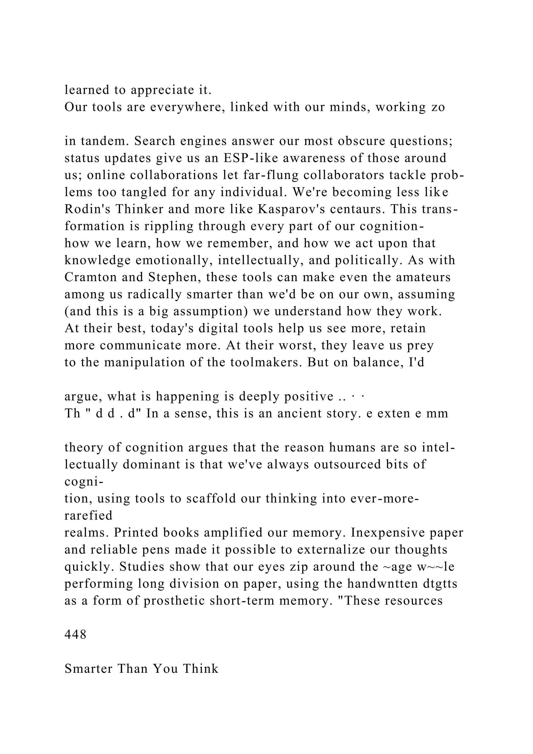 learned to appreciate it.
Our tools are everywhere, linked with our minds, working zo
in tandem. Search engines answer our most obscure questions;
status updates give us an ESP-like awareness of those around
us; online collaborations let far-flung collaborators tackle prob-
lems too tangled for any individual. We're becoming less like
Rodin's Thinker and more like Kasparov's centaurs. This trans-
formation is rippling through every part of our cognition-
how we learn, how we remember, and how we act upon that
knowledge emotionally, intellectually, and politically. As with
Cramton and Stephen, these tools can make even the amateurs
among us radically smarter than we'd be on our own, assuming
(and this is a big assumption) we understand how they work.
At their best, today's digital tools help us see more, retain
more communicate more. At their worst, they leave us prey
to the manipulation of the toolmakers. But on balance, I'd
argue, what is happening is deeply positive .. · ·
Th " d d . d" In a sense, this is an ancient story. e exten e mm
theory of cognition argues that the reason humans are so intel-
lectually dominant is that we've always outsourced bits of
cogni-
tion, using tools to scaffold our thinking into ever-more-
rarefied
realms. Printed books amplified our memory. Inexpensive paper
and reliable pens made it possible to externalize our thoughts
quickly. Studies show that our eyes zip around the ~age w~~le
performing long division on paper, using the handwntten dtgtts
as a form of prosthetic short-term memory. "These resources
448
Smarter Than You Think
 