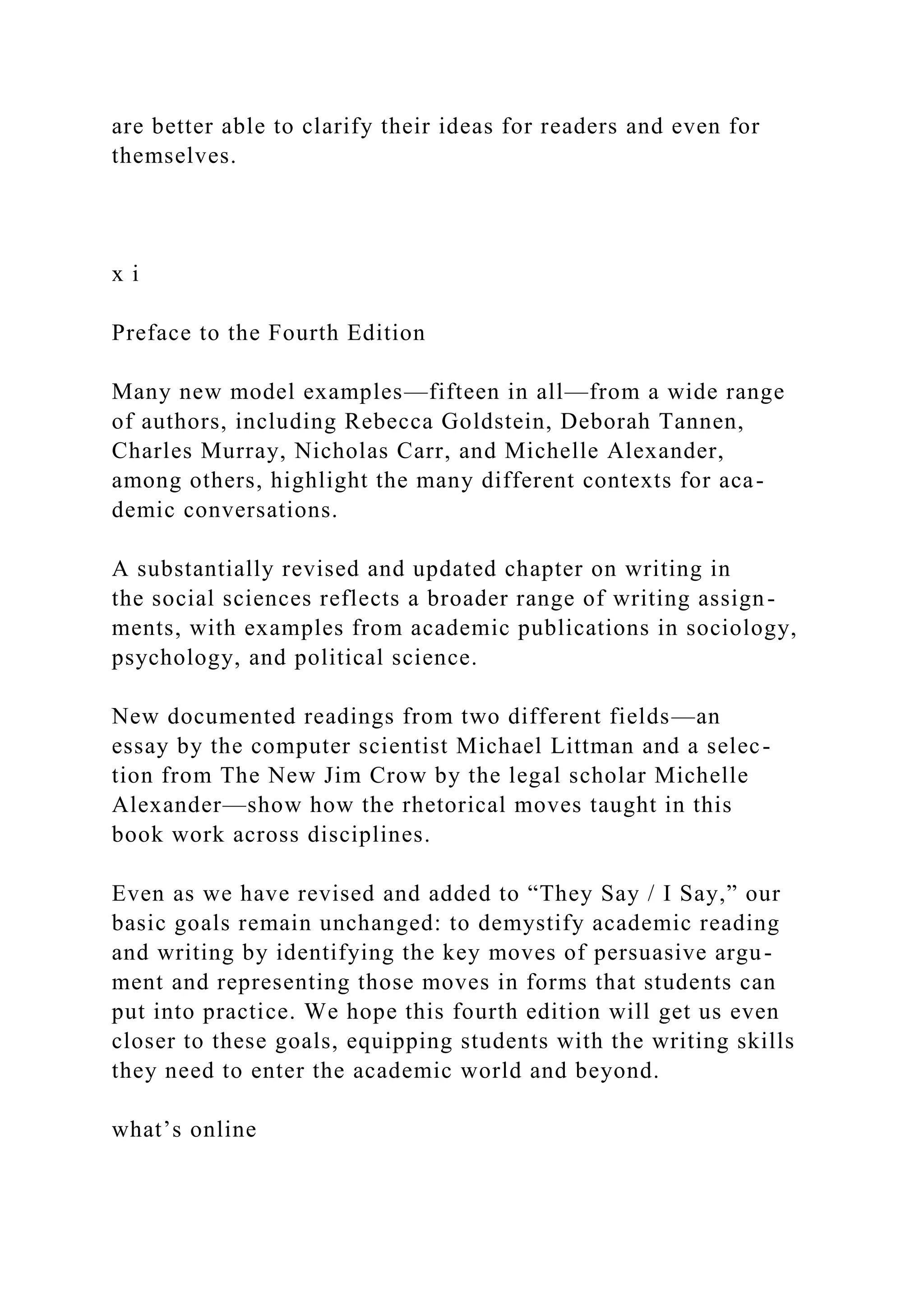 are better able to clarify their ideas for readers and even for
themselves.
x i
Preface to the Fourth Edition
Many new model examples—fifteen in all—from a wide range
of authors, including Rebecca Goldstein, Deborah Tannen,
Charles Murray, Nicholas Carr, and Michelle Alexander,
among others, highlight the many different contexts for aca-
demic conversations.
A substantially revised and updated chapter on writing in
the social sciences reflects a broader range of writing assign-
ments, with examples from academic publications in sociology,
psychology, and political science.
New documented readings from two different fields—an
essay by the computer scientist Michael Littman and a selec-
tion from The New Jim Crow by the legal scholar Michelle
Alexander—show how the rhetorical moves taught in this
book work across disciplines.
Even as we have revised and added to “They Say / I Say,” our
basic goals remain unchanged: to demystify academic reading
and writing by identifying the key moves of persuasive argu-
ment and representing those moves in forms that students can
put into practice. We hope this fourth edition will get us even
closer to these goals, equipping students with the writing skills
they need to enter the academic world and beyond.
what’s online
 