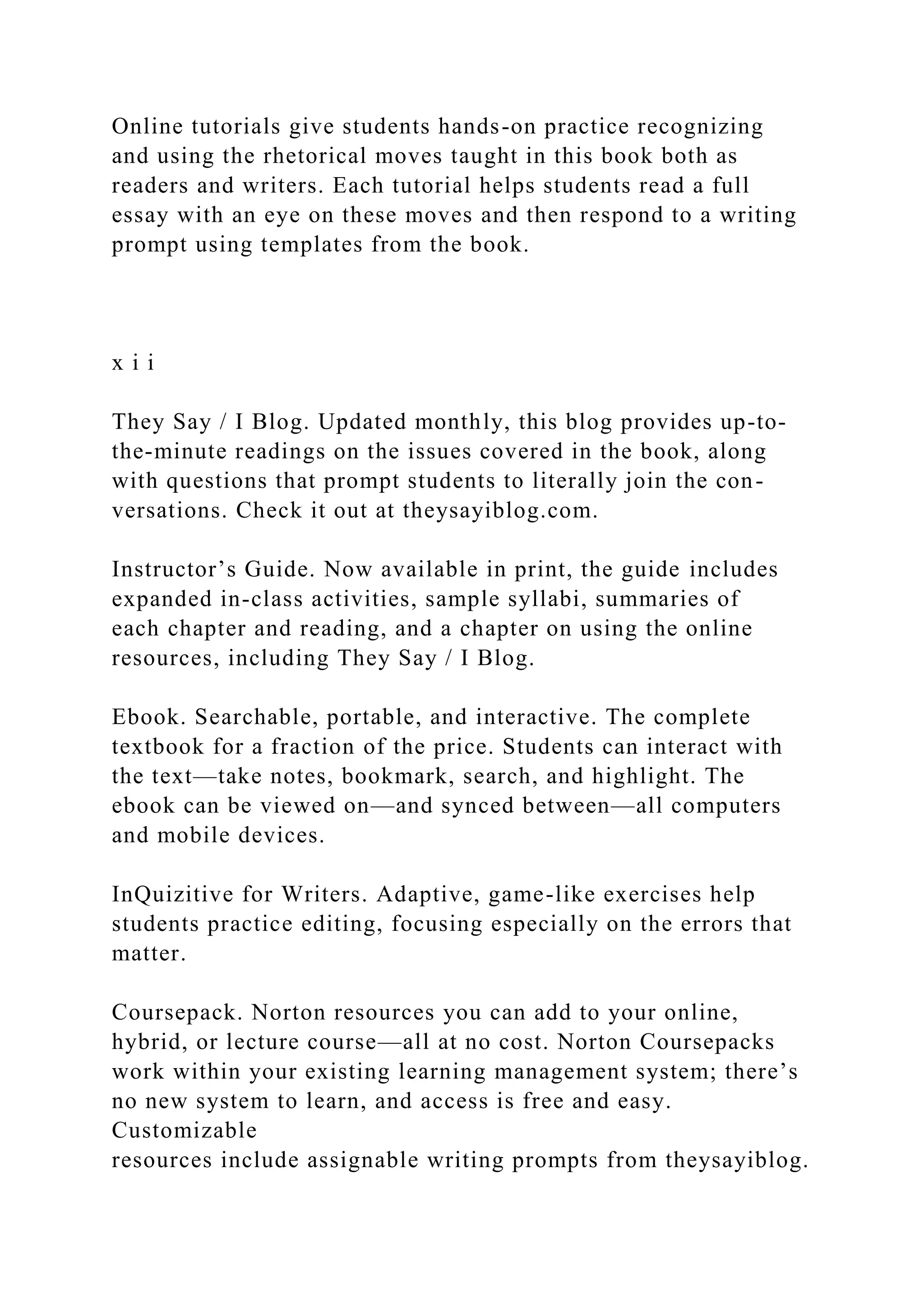 Online tutorials give students hands-on practice recognizing
and using the rhetorical moves taught in this book both as
readers and writers. Each tutorial helps students read a full
essay with an eye on these moves and then respond to a writing
prompt using templates from the book.
x i i
They Say / I Blog. Updated monthly, this blog provides up-to-
the-minute readings on the issues covered in the book, along
with questions that prompt students to literally join the con-
versations. Check it out at theysayiblog.com.
Instructor’s Guide. Now available in print, the guide includes
expanded in-class activities, sample syllabi, summaries of
each chapter and reading, and a chapter on using the online
resources, including They Say / I Blog.
Ebook. Searchable, portable, and interactive. The complete
textbook for a fraction of the price. Students can interact with
the text—take notes, bookmark, search, and highlight. The
ebook can be viewed on—and synced between—all computers
and mobile devices.
InQuizitive for Writers. Adaptive, game-like exercises help
students practice editing, focusing especially on the errors that
matter.
Coursepack. Norton resources you can add to your online,
hybrid, or lecture course—all at no cost. Norton Coursepacks
work within your existing learning management system; there’s
no new system to learn, and access is free and easy.
Customizable
resources include assignable writing prompts from theysayiblog.
 