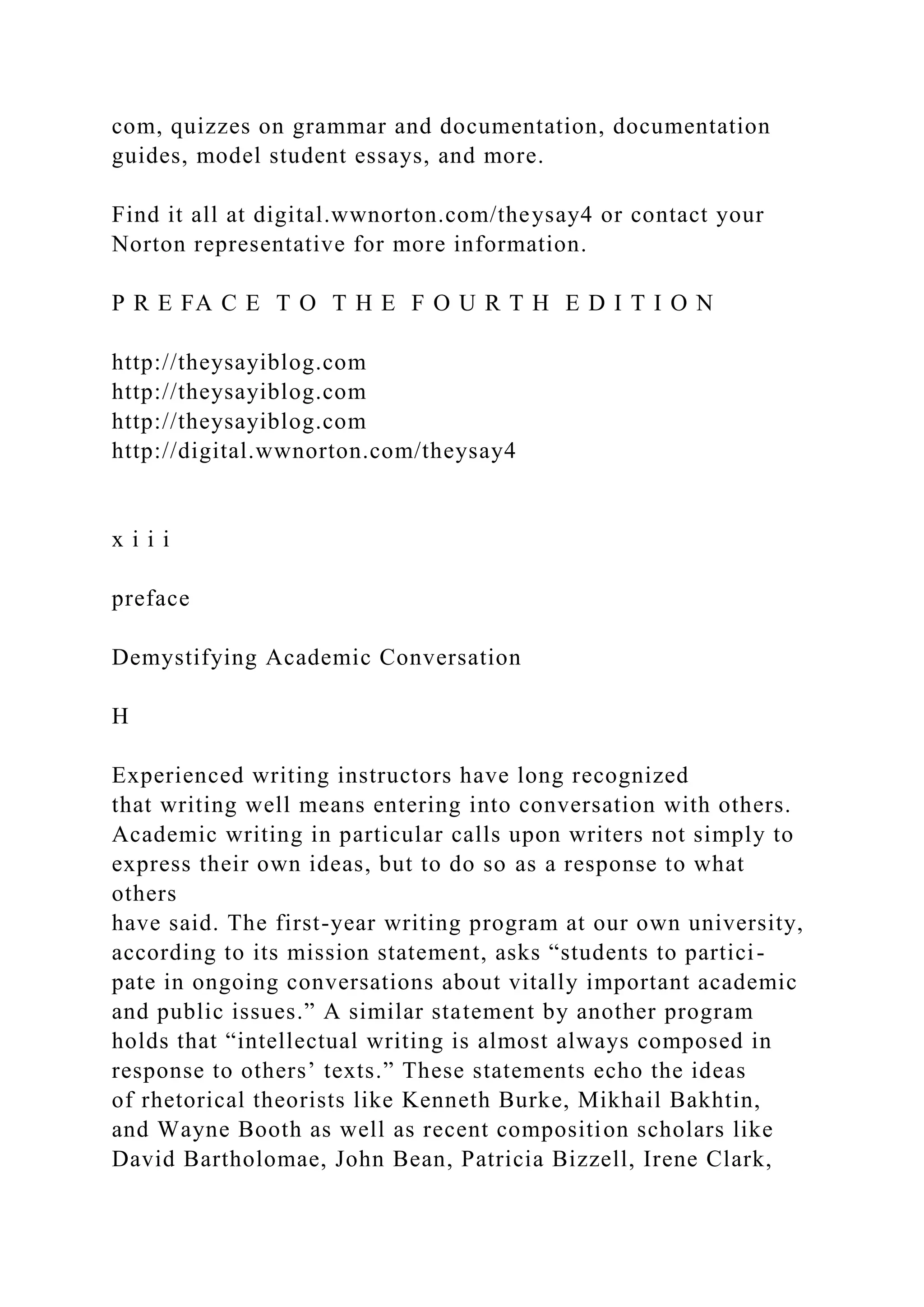 com, quizzes on grammar and documentation, documentation
guides, model student essays, and more.
Find it all at digital.wwnorton.com/theysay4 or contact your
Norton representative for more information.
P R E FA C E T O T H E F O U R T H E D I T I O N
http://theysayiblog.com
http://theysayiblog.com
http://theysayiblog.com
http://digital.wwnorton.com/theysay4
x i i i
preface
Demystifying Academic Conversation
H
Experienced writing instructors have long recognized
that writing well means entering into conversation with others.
Academic writing in particular calls upon writers not simply to
express their own ideas, but to do so as a response to what
others
have said. The first-year writing program at our own university,
according to its mission statement, asks “students to partici-
pate in ongoing conversations about vitally important academic
and public issues.” A similar statement by another program
holds that “intellectual writing is almost always composed in
response to others’ texts.” These statements echo the ideas
of rhetorical theorists like Kenneth Burke, Mikhail Bakhtin,
and Wayne Booth as well as recent composition scholars like
David Bartholomae, John Bean, Patricia Bizzell, Irene Clark,
 