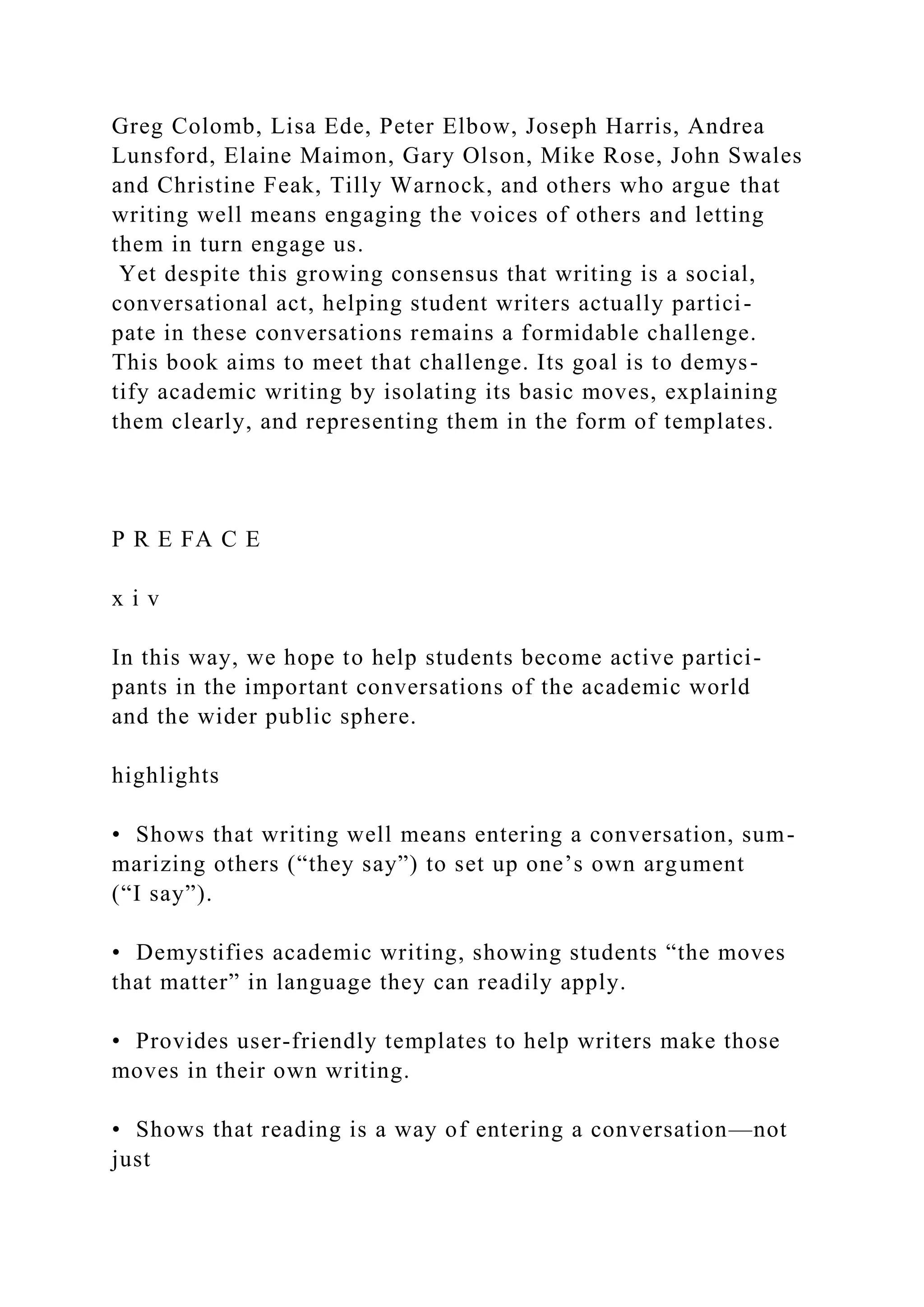 Greg Colomb, Lisa Ede, Peter Elbow, Joseph Harris, Andrea
Lunsford, Elaine Maimon, Gary Olson, Mike Rose, John Swales
and Christine Feak, Tilly Warnock, and others who argue that
writing well means engaging the voices of others and letting
them in turn engage us.
Yet despite this growing consensus that writing is a social,
conversational act, helping student writers actually partici-
pate in these conversations remains a formidable challenge.
This book aims to meet that challenge. Its goal is to demys-
tify academic writing by isolating its basic moves, explaining
them clearly, and representing them in the form of templates.
P R E FA C E
x i v
In this way, we hope to help students become active partici-
pants in the important conversations of the academic world
and the wider public sphere.
highlights
• Shows that writing well means entering a conversation, sum-
marizing others (“they say”) to set up one’s own argument
(“I say”).
• Demystifies academic writing, showing students “the moves
that matter” in language they can readily apply.
• Provides user-friendly templates to help writers make those
moves in their own writing.
• Shows that reading is a way of entering a conversation—not
just
 