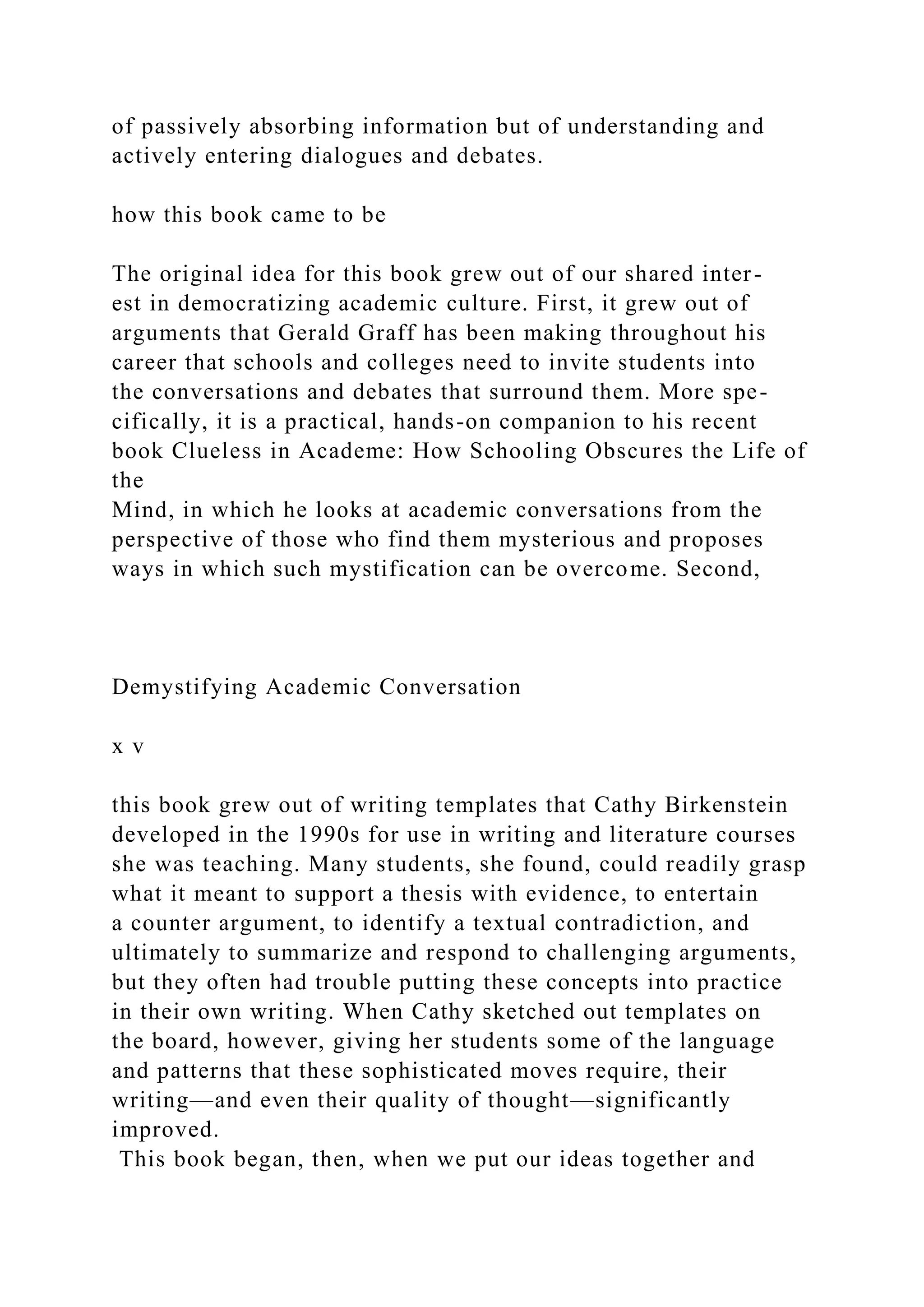 of passively absorbing information but of understanding and
actively entering dialogues and debates.
how this book came to be
The original idea for this book grew out of our shared inter-
est in democratizing academic culture. First, it grew out of
arguments that Gerald Graff has been making throughout his
career that schools and colleges need to invite students into
the conversations and debates that surround them. More spe-
cifically, it is a practical, hands-on companion to his recent
book Clueless in Academe: How Schooling Obscures the Life of
the
Mind, in which he looks at academic conversations from the
perspective of those who find them mysterious and proposes
ways in which such mystification can be overcome. Second,
Demystifying Academic Conversation
x v
this book grew out of writing templates that Cathy Birkenstein
developed in the 1990s for use in writing and literature courses
she was teaching. Many students, she found, could readily grasp
what it meant to support a thesis with evidence, to entertain
a counter argument, to identify a textual contradiction, and
ultimately to summarize and respond to challenging arguments,
but they often had trouble putting these concepts into practice
in their own writing. When Cathy sketched out templates on
the board, however, giving her students some of the language
and patterns that these sophisticated moves require, their
writing—and even their quality of thought—significantly
improved.
This book began, then, when we put our ideas together and
 