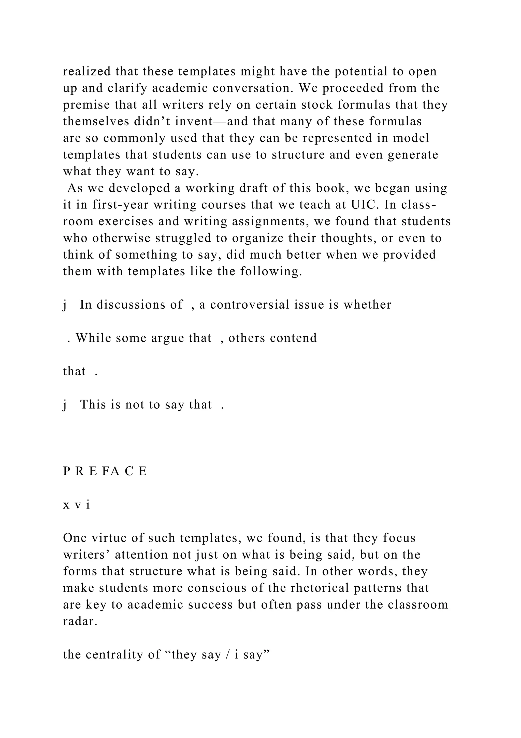 realized that these templates might have the potential to open
up and clarify academic conversation. We proceeded from the
premise that all writers rely on certain stock formulas that they
themselves didn’t invent—and that many of these formulas
are so commonly used that they can be represented in model
templates that students can use to structure and even generate
what they want to say.
As we developed a working draft of this book, we began using
it in first-year writing courses that we teach at UIC. In class-
room exercises and writing assignments, we found that students
who otherwise struggled to organize their thoughts, or even to
think of something to say, did much better when we provided
them with templates like the following.
j In discussions of , a controversial issue is whether
. While some argue that , others contend
that .
j This is not to say that .
P R E FA C E
x v i
One virtue of such templates, we found, is that they focus
writers’ attention not just on what is being said, but on the
forms that structure what is being said. In other words, they
make students more conscious of the rhetorical patterns that
are key to academic success but often pass under the classroom
radar.
the centrality of “they say / i say”
 