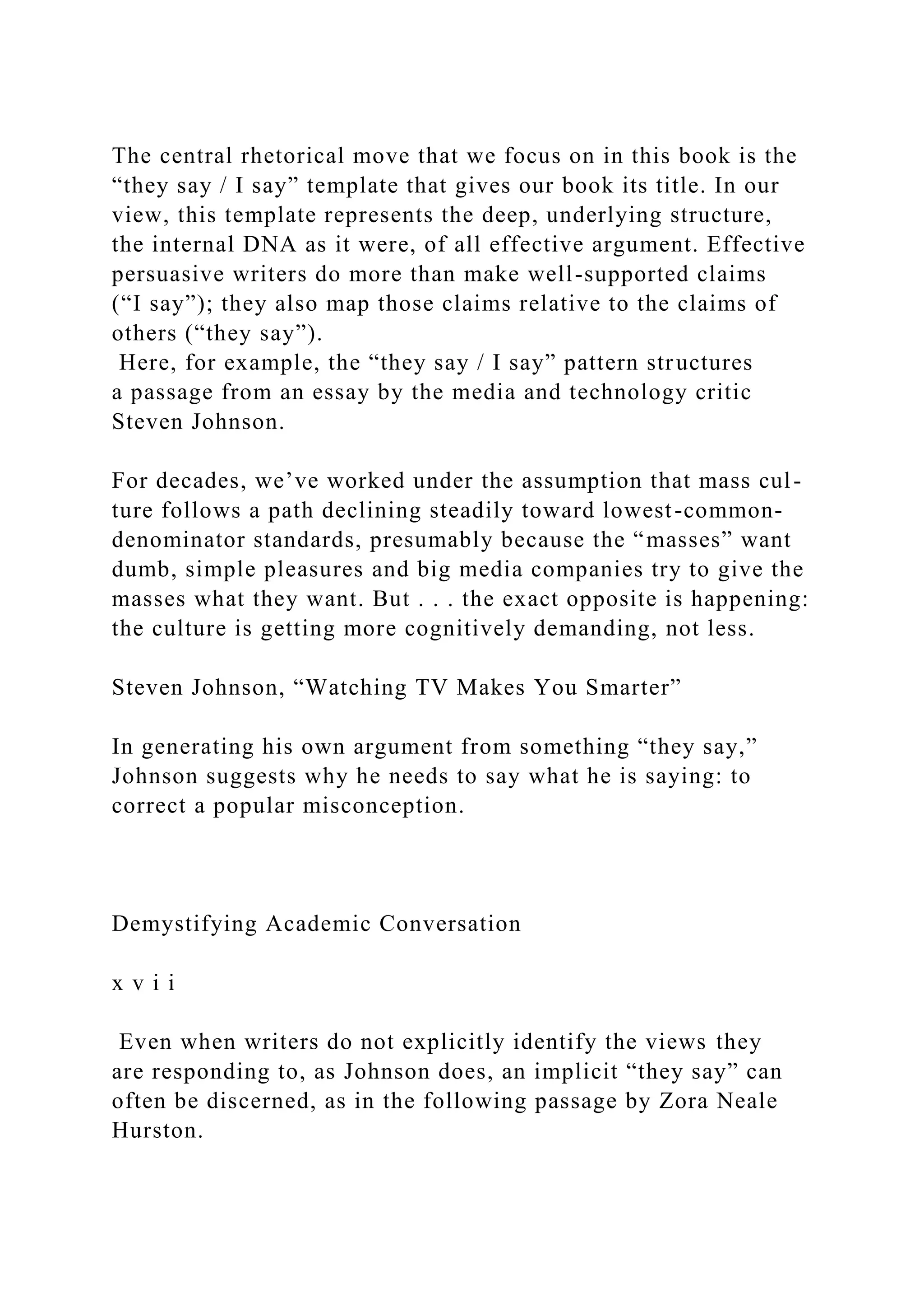 The central rhetorical move that we focus on in this book is the
“they say / I say” template that gives our book its title. In our
view, this template represents the deep, underlying structure,
the internal DNA as it were, of all effective argument. Effective
persuasive writers do more than make well-supported claims
(“I say”); they also map those claims relative to the claims of
others (“they say”).
Here, for example, the “they say / I say” pattern structures
a passage from an essay by the media and technology critic
Steven Johnson.
For decades, we’ve worked under the assumption that mass cul-
ture follows a path declining steadily toward lowest-common-
denominator standards, presumably because the “masses” want
dumb, simple pleasures and big media companies try to give the
masses what they want. But . . . the exact opposite is happening:
the culture is getting more cognitively demanding, not less.
Steven Johnson, “Watching TV Makes You Smarter”
In generating his own argument from something “they say,”
Johnson suggests why he needs to say what he is saying: to
correct a popular misconception.
Demystifying Academic Conversation
x v i i
Even when writers do not explicitly identify the views they
are responding to, as Johnson does, an implicit “they say” can
often be discerned, as in the following passage by Zora Neale
Hurston.
 