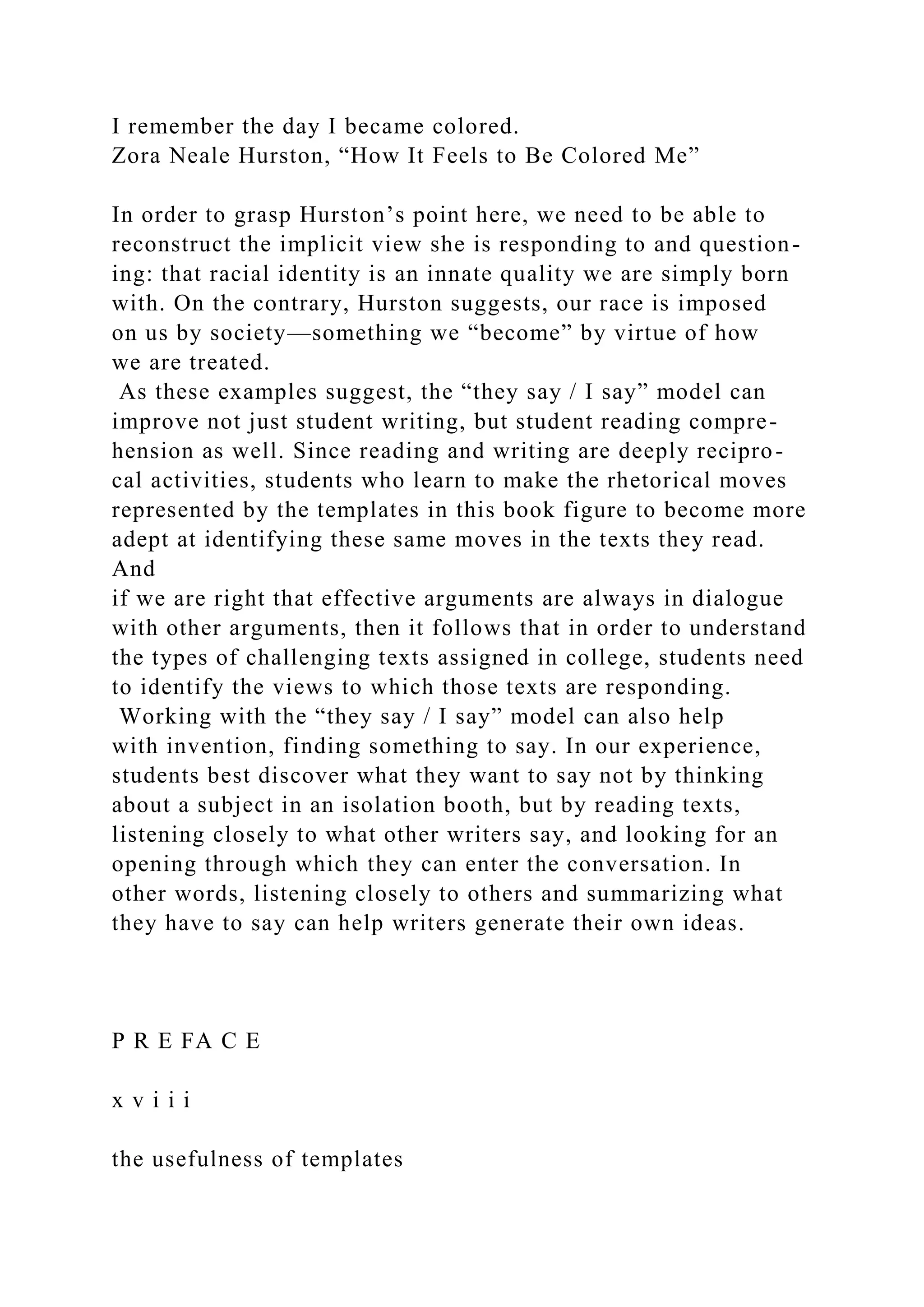 I remember the day I became colored.
Zora Neale Hurston, “How It Feels to Be Colored Me”
In order to grasp Hurston’s point here, we need to be able to
reconstruct the implicit view she is responding to and question-
ing: that racial identity is an innate quality we are simply born
with. On the contrary, Hurston suggests, our race is imposed
on us by society—something we “become” by virtue of how
we are treated.
As these examples suggest, the “they say / I say” model can
improve not just student writing, but student reading compre-
hension as well. Since reading and writing are deeply recipro-
cal activities, students who learn to make the rhetorical moves
represented by the templates in this book figure to become more
adept at identifying these same moves in the texts they read.
And
if we are right that effective arguments are always in dialogue
with other arguments, then it follows that in order to understand
the types of challenging texts assigned in college, students need
to identify the views to which those texts are responding.
Working with the “they say / I say” model can also help
with invention, finding something to say. In our experience,
students best discover what they want to say not by thinking
about a subject in an isolation booth, but by reading texts,
listening closely to what other writers say, and looking for an
opening through which they can enter the conversation. In
other words, listening closely to others and summarizing what
they have to say can help writers generate their own ideas.
P R E FA C E
x v i i i
the usefulness of templates
 