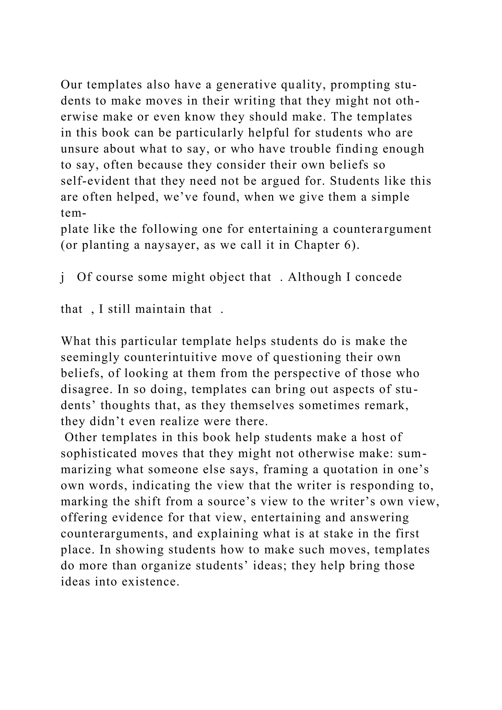 Our templates also have a generative quality, prompting stu-
dents to make moves in their writing that they might not oth-
erwise make or even know they should make. The templates
in this book can be particularly helpful for students who are
unsure about what to say, or who have trouble finding enough
to say, often because they consider their own beliefs so
self-evident that they need not be argued for. Students like this
are often helped, we’ve found, when we give them a simple
tem-
plate like the following one for entertaining a counterargument
(or planting a naysayer, as we call it in Chapter 6).
j Of course some might object that . Although I concede
that , I still maintain that .
What this particular template helps students do is make the
seemingly counterintuitive move of questioning their own
beliefs, of looking at them from the perspective of those who
disagree. In so doing, templates can bring out aspects of stu-
dents’ thoughts that, as they themselves sometimes remark,
they didn’t even realize were there.
Other templates in this book help students make a host of
sophisticated moves that they might not otherwise make: sum-
marizing what someone else says, framing a quotation in one’s
own words, indicating the view that the writer is responding to,
marking the shift from a source’s view to the writer’s own view,
offering evidence for that view, entertaining and answering
counterarguments, and explaining what is at stake in the first
place. In showing students how to make such moves, templates
do more than organize students’ ideas; they help bring those
ideas into existence.
 