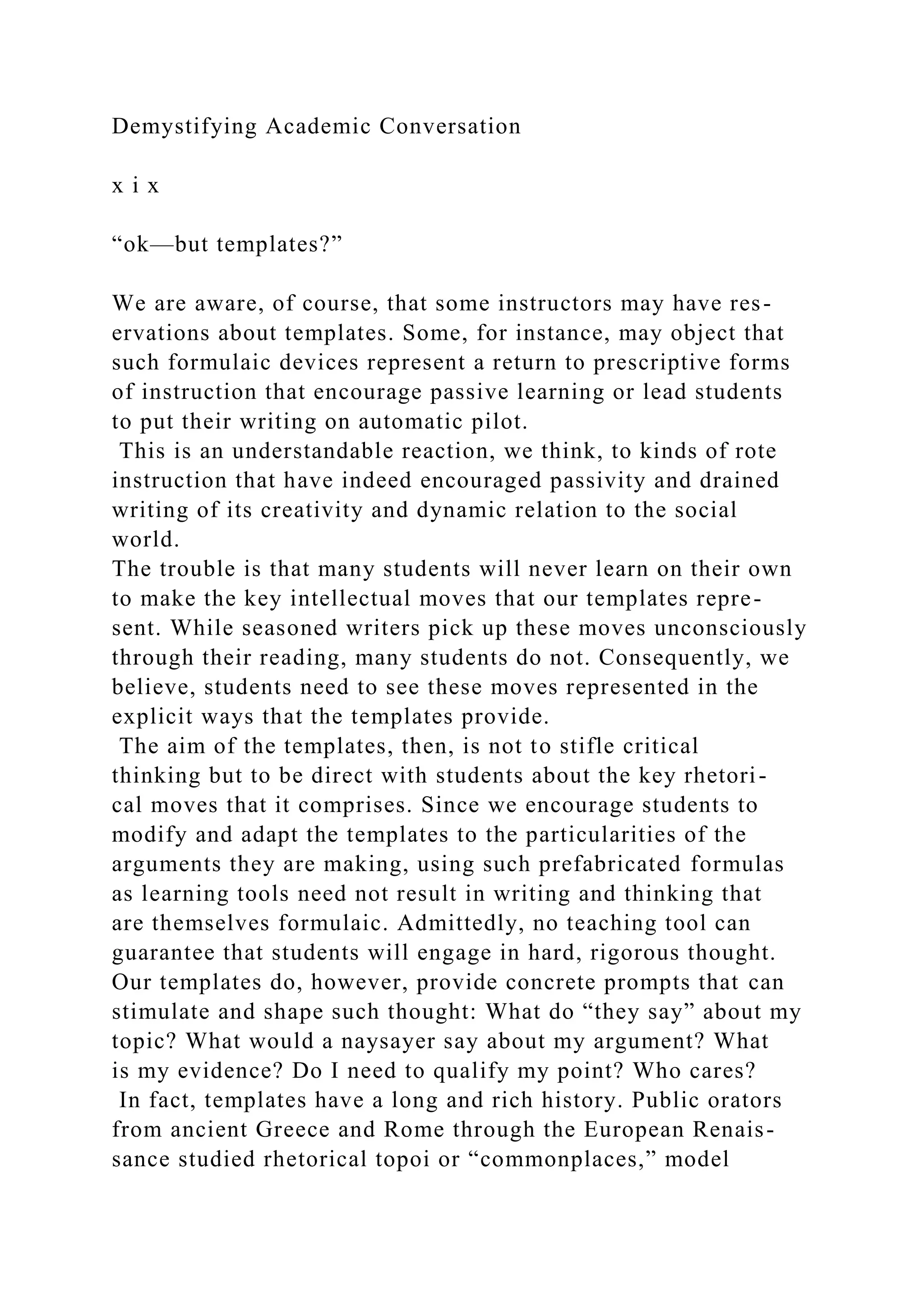 Demystifying Academic Conversation
x i x
“ok—but templates?”
We are aware, of course, that some instructors may have res-
ervations about templates. Some, for instance, may object that
such formulaic devices represent a return to prescriptive forms
of instruction that encourage passive learning or lead students
to put their writing on automatic pilot.
This is an understandable reaction, we think, to kinds of rote
instruction that have indeed encouraged passivity and drained
writing of its creativity and dynamic relation to the social
world.
The trouble is that many students will never learn on their own
to make the key intellectual moves that our templates repre-
sent. While seasoned writers pick up these moves unconsciously
through their reading, many students do not. Consequently, we
believe, students need to see these moves represented in the
explicit ways that the templates provide.
The aim of the templates, then, is not to stifle critical
thinking but to be direct with students about the key rhetori-
cal moves that it comprises. Since we encourage students to
modify and adapt the templates to the particularities of the
arguments they are making, using such prefabricated formulas
as learning tools need not result in writing and thinking that
are themselves formulaic. Admittedly, no teaching tool can
guarantee that students will engage in hard, rigorous thought.
Our templates do, however, provide concrete prompts that can
stimulate and shape such thought: What do “they say” about my
topic? What would a naysayer say about my argument? What
is my evidence? Do I need to qualify my point? Who cares?
In fact, templates have a long and rich history. Public orators
from ancient Greece and Rome through the European Renais-
sance studied rhetorical topoi or “commonplaces,” model
 