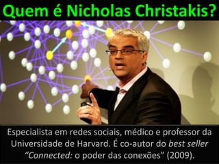 Quem é Nicholas Christakis?




Especialista em redes sociais, médico e professor da
 Universidade de Harvard. É co-autor do best seller
    “Connected: o poder das conexões” (2009).
 