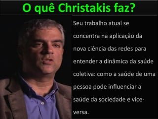 O quê Christakis faz?
         Seu trabalho atual se
         concentra na aplicação da
         nova ciência das redes para
         entender a dinâmica da saúde
         coletiva: como a saúde de uma
         pessoa pode influenciar a
         saúde da sociedade e vice-
         versa.
 