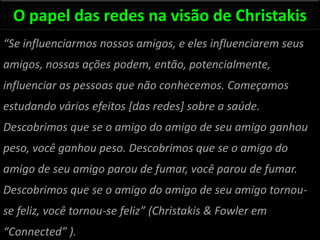 O papel das redes na visão de Christakis
“Se influenciarmos nossos amigos, e eles influenciarem seus
amigos, nossas ações podem, então, potencialmente,
influenciar as pessoas que não conhecemos. Começamos
estudando vários efeitos [das redes] sobre a saúde.
Descobrimos que se o amigo do amigo de seu amigo ganhou
peso, você ganhou peso. Descobrimos que se o amigo do
amigo de seu amigo parou de fumar, você parou de fumar.
Descobrimos que se o amigo do amigo de seu amigo tornou-
se feliz, você tornou-se feliz” (Christakis & Fowler em
“Connected” ).
 