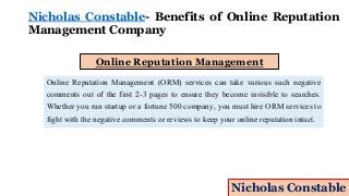 Nicholas Constable- Benefits of Online Reputation
Management Company
Online Reputation Management
Online Reputation Management (ORM) services can take various such negative
comments out of the first 2-3 pages to ensure they become invisible to searches.
Whether you run startup or a fortune 500 company, you must hire ORM services to
fight with the negative comments or reviews to keep your online reputation intact.
Nicholas Constable
 
