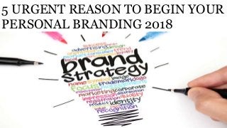 5 URGENT REASON TO BEGIN YOUR
PERSONAL BRANDING 2018
 