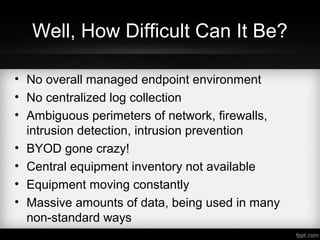 Well, How Difficult Can It Be?
• No overall managed endpoint environment
• No centralized log collection
• Ambiguous perimeters of network, firewalls,
intrusion detection, intrusion prevention
• BYOD gone crazy!
• Central equipment inventory not available
• Equipment moving constantly
• Massive amounts of data, being used in many
non-standard ways
• Decentralized data management
 