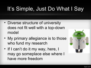 It’s Simple, Just Do What I Say
• Diverse structure of university
does not fit well with a top-down
model
• My primary allegiance is to those
who fund my research
• If I can’t do it my way, here, I
may go someplace else where I
have more freedom
 