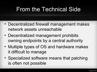 From the Technical Side
• Decentralized firewall management makes
network assets unreachable
• Decentralized management prohibits
owning endpoints by a central authority
• Multiple types of OS and hardware makes
it difficult to manage
• Specialized software means that patching
is often not possible
 