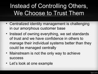 Instead of Controlling Others,
We Choose to Trust Them
• Centralized identity management is challenging
in our amorphous customer base
• Instead of owning everything, we set standards
of trust and we have confidence in others to
manage their individual systems better than they
could be managed centrally
• Mainstream is not the only way to achieve
success
• Let’s look at one example
 