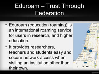 Eduroam – Trust Through
Federation
• Eduroam (education roaming) is
an international roaming service
for users in research, and higher
education.
• It provides researchers,
teachers and students easy and
secure network access when
visiting an institution other than
their own.
 