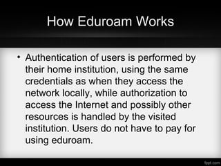 How Eduroam Works
• Authentication of users is performed by
their home institution, using the same
credentials as when they access the
network locally, while authorization to
access the Internet and possibly other
resources is handled by the visited
institution. Users do not have to pay for
using eduroam.
 