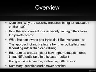 Overview
• Question: Why are security breaches in higher education
on the rise?
• How the environment in a university setting differs from
the private sector
• What happens when you try to do it like everyone else
• The approach of motivating rather than obligating, and
federating rather than centralizing
• Eduroam as an example of how higher education does
things differently (and in this case—better)
• Using outside influence, embracing differences
• Summary, question and answer session
 