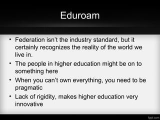 Eduroam
• Federation isn’t the industry standard, but it
certainly recognizes the reality of the world we
live in.
• The people in higher education might be on to
something here
• When you can’t own everything, you need to be
pragmatic
• Lack of rigidity, makes higher education very
innovative
 