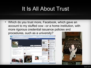 It Is All About Trust
• Which do you trust more, Facebook, which gave an
account to my stuffed cow –or a home institution, with
more rigorous credential issuance policies and
procedures, such as a university?
 