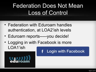 Federation Does Not Mean
Loss of Control
• Federation with Eduroam handles
authentication, at LOA2’ish levels
• Eduroam reports-----you decide!
• Logging in with Facebook is more
LOA1’ish
 