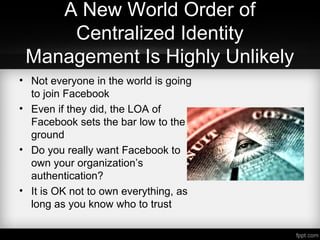 A New World Order of
Centralized Identity
Management Is Highly Unlikely
• Not everyone in the world is going
to join Facebook
• Even if they did, the LOA of
Facebook sets the bar low to the
ground
• Do you really want Facebook to
own your organization’s
authentication?
• It is OK not to own everything, as
long as you know who to trust
 
