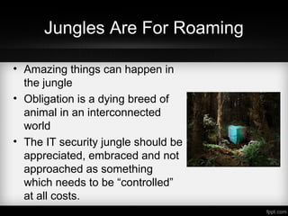 Jungles Are For Roaming
• Amazing things can happen in
the jungle
• Obligation is a dying breed of
animal in an interconnected
world
• The IT security jungle should be
appreciated, embraced and not
approached as something
which needs to be “controlled”
at all costs.
 