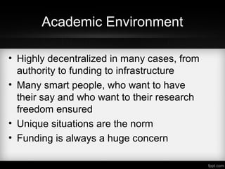 Academic Environment
• Highly decentralized in many cases, from
authority to funding to infrastructure
• Many smart people, who want to have
their say and who want to their research
freedom ensured
• Unique situations are the norm
• Funding is always a huge concern
 