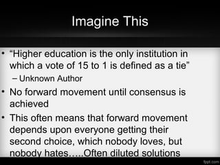 Imagine This
• “Higher education is the only institution in
which a vote of 15 to 1 is defined as a tie”
– Unknown Author
• No forward movement until consensus is
achieved
• This often means that forward movement
depends upon everyone getting their
second choice, which nobody loves, but
nobody hates…..Often diluted solutions
 