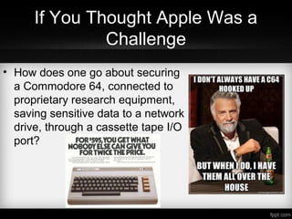 If You Thought Apple Was a
Challenge
• How does one go about securing
a Commodore 64, connected to
proprietary research equipment,
saving sensitive data to a network
drive, through a cassette tape I/O
port?
 
