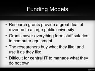 Funding Models
• Research grants provide a great deal of
revenue to a large public university
• Grants cover everything form staff salaries
to computer equipment
• The researchers buy what they like, and
use it as they like
• Difficult for central IT to manage what they
do not own
 