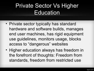 Private Sector Vs Higher
Education
• Private sector typically has standard
hardware and software builds, manages
end user machines, has rigid equipment
use guidelines, monitors usage, blocks
access to “dangerous” websites
• Higher education always has freedom in
the forefront of thoughts: Freedom from
standards, freedom from restricted use
 