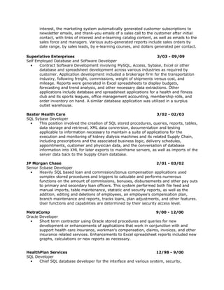interest, the marketing system automatically generated customer subscriptions to
       newsletter emails, and thank-you emails of a sales call to the customer after initial
       contact, with links of interest and e-learning catalog content, as well as emails to the
       sales force and managers. Various auto-generated reports include sales orders by
       date range, by sales leads, by e-learning courses, and dollars generated per contact.

Superlative Enterprises                                                3/03 - 09/09
Self Employed Database and Software Developer
  •    Contract Software Development involving MySQL, Access, Sybase, Excel or other
       database and spreadsheet development across various industries as required by
       customer. Application development included a brokerage firm for the transportation
       industry, following freight, commissions, weight of shipments versus cost, and
       mileage. Reports were generated in Excel spreadsheets to display budgets,
       forecasting and trend analysis, and other necessary data extractions. Other
       applications include database and spreadsheet applications for a health and fitness
       club and its sports leagues, office management accounting, membership rolls, and
       order inventory on hand. A similar database application was utilized in a surplus
       outlet warehouse.

Baxter Health Care                                                     3/02 - 02/03
SQL Sybase Developer
  •   This position involved the creation of SQL stored procedures, queries, reports, tables,
      data storage and retrieval, XML data conversion, documentation and testing
      applicable to information necessary to maintain a suite of applications for the
      execution and monitoring of kidney dialysis machines and its related Supply Chain,
      including prescriptions and the associated business logic, delivery schedules,
      appointments, customer and physician data, and the conversation of database
      information into XML for later exports to mainframe servers, as well as imports of the
      server data back to the Supply Chain database.

JP Morgan Chase                                                        2/01 - 03/02
Senior Sybase Developer
  •    Heavily SQL based loan and commission/bonus compensation applications used
       complex stored procedures and triggers to calculate and performs numerous
       functions on the amount of commissions, bonuses, disbursements and other pay outs
       to primary and secondary loan officers. This system performed both file feed and
       manual imports, table maintenance, statistic and security reports, as well as the
       addition, editing and deletions of employees, an employee's compensation plan,
       branch maintenance and reports, tracks loans, plan adjustments, and other features.
       User functions and capabilities are determined by their security access level.

MetraComp                                                           9/00 - 12/00
Oracle Developer
  •    Short term contractor using Oracle stored procedures and queries for new
       development or enhancements of applications that work in conjunction with and
       support health care insurance, workman's compensation, claims, invoices, and other
       insurance related services. Enhancements to Excel spreadsheet reports included new
       graphs, calculations or new reports as necessary.


HealthPlan Services                                                 12/98 - 9/00
SQL Developer
  •   Chief SQL database developer for the interface and various system, security,
 