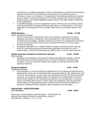 maintenance, and billing operations of three administrative enrollment and reporting
       systems pertaining to the enrollment and maintenance of health care for an
       individual, a case, or a company. The applications track billing statements, produces
       various reports, monthly processing and renewals, accepts new carriers and plans,
       financial specs, and handles database system security and data integrity pertaining
       to the applications.
  •    A standalone legacy insurance application written in Pascal was converted to utilize
       Excel spreadsheets to manage individual sales data in a mobile fashion. The entire
       application was designed to fit on a single floppy drive for portability while on the
       road.

ICON Solutions                                                           10/96 - 11/98
Senior Database Developer
  •    Part of a four person development team that created an application providing
       database and account calculations and maintenance for new existing corporate
       accounts and sub-ledgers, database upkeep of accounts, the assignment of services
       to accounts and providing robust account contact information in various report
       formats as required.
  •    A separate application for a medical facility included a reporting system utilizing
       Word for processing documents dynamically generated according to a user’s
       customization, and Excel spreadsheets to capture data in various report formats.

McNeil Consumer Products of Johnson & Johnson                        6/94 - 10/96
SQL Developer
  •   Designed and enhanced a Procurement Analysis and Reporting System, used by
      Purchasing and Accounting departments for trend forecasting, manufacturing,
      inventory, and non-inventory analysis and reports, as well as Economic Order
      Quantity reporting.

Progress Lighting                                                      4/91 - 6/94
Database Developer
  •   Main developer of new and continuing applications for the Billing and Manufacturing
      departments in the area of residential and commercial lighting. The applications were
      a first for the company, moving away from mainframe and into the area of personal
      computer use to access database data. The applications included data conversion
      and all areas related to the manufacturing process, such as production, inventory,
      invoice and billing and current to future sales and projections. Several individual
      Excel projects and spreadsheets were created for the Chief Financial Officer as
      required, including financial, budgets, data comparisons and forecasts.

EDUCATION / CERTIFICATIONS
U.S. Air Force                                                         4/83 - 8/83

Electronics, Communications and Navigation - Overall GPA 4.0
Rational Rose Object Oriented Programming, version 8
PowerBuilder, versions 3, 4, 5, 6, 7, 8
 