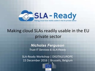 Making cloud SLAs readily usable in the EU
private sector
Nicholas Ferguson
Trust-IT Services & SLA-Ready
SLA-Ready Workshop | DIGITALEUROPE
15 December 2016 | Brussels, Belgium
 