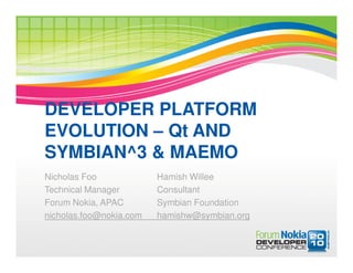 DEVELOPER PLATFORM
EVOLUTION – Qt AND
SYMBIAN^3 & MAEMO
Nicholas Foo             Hamish Willee
Technical Manager        Consultant
Forum Nokia, APAC        Symbian Foundation
nicholas.foo@nokia.com   hamishw@symbian.org
 