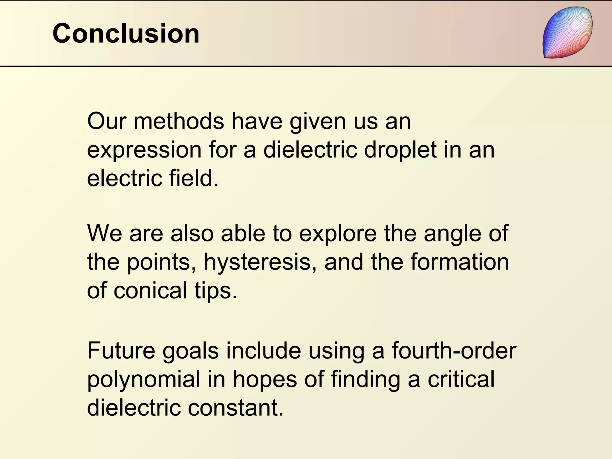 Conclusion Our methods have given us an expression for a dielectric droplet in an electric field. Future goals include using a fourth-order polynomial in hopes of finding a critical dielectric constant. We are also able to explore the angle of the points, hysteresis, and the formation of conical tips. 