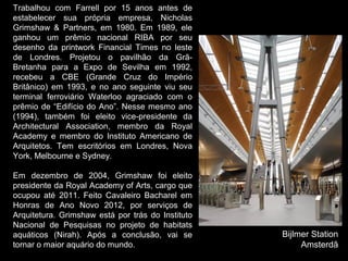 Trabalhou com Farrell por 15 anos antes de
estabelecer sua própria empresa, Nicholas
Grimshaw & Partners, em 1980. Em 1989, ele
ganhou um prêmio nacional RIBA por seu
desenho da printwork Financial Times no leste
de Londres. Projetou o pavilhão da Grã-
Bretanha para a Expo de Sevilha em 1992,
recebeu a CBE (Grande Cruz do Império
Britânico) em 1993, e no ano seguinte viu seu
terminal ferroviário Waterloo agraciado com o
prêmio de “Edifício do Ano”. Nesse mesmo ano
(1994), também foi eleito vice-presidente da
Architectural Association, membro da Royal
Academy e membro do Instituto Americano de
Arquitetos. Tem escritórios em Londres, Nova
York, Melbourne e Sydney.
Em dezembro de 2004, Grimshaw foi eleito
presidente da Royal Academy of Arts, cargo que
ocupou até 2011. Feito Cavaleiro Bacharel em
Honras de Ano Novo 2012, por serviços de
Arquitetura. Grimshaw está por trás do Instituto
Nacional de Pesquisas no projeto de habitats
aquáticos (Nirah). Após a conclusão, vai se
tornar o maior aquário do mundo.
Bijlmer Station
Amsterdã
 