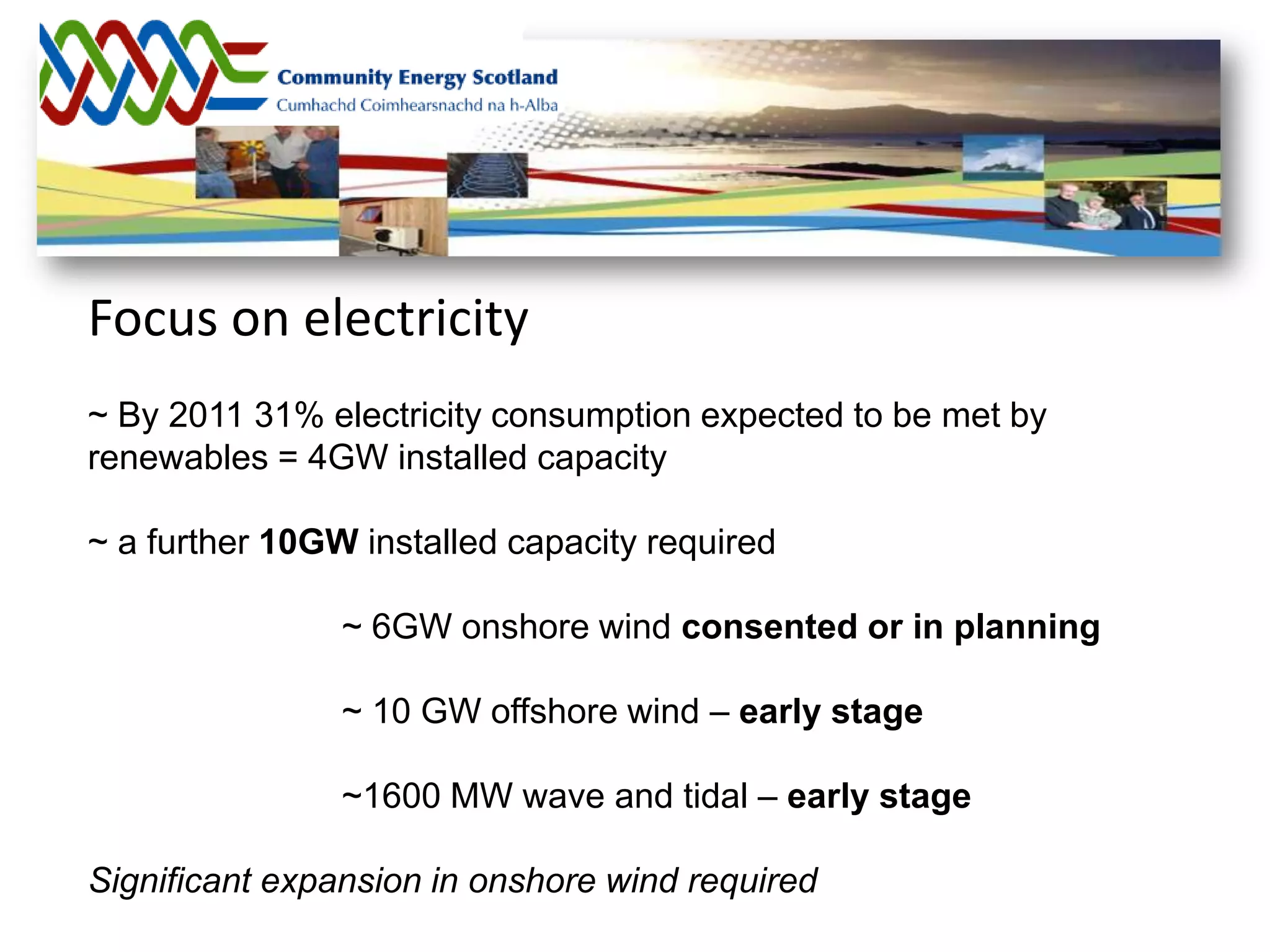 Focus on electricity
~ By 2011 31% electricity consumption expected to be met by
renewables = 4GW installed capacity

~ a further 10GW installed capacity required

                ~ 6GW onshore wind consented or in planning

                ~ 10 GW offshore wind – early stage

                ~1600 MW wave and tidal – early stage

Significant expansion in onshore wind required
 